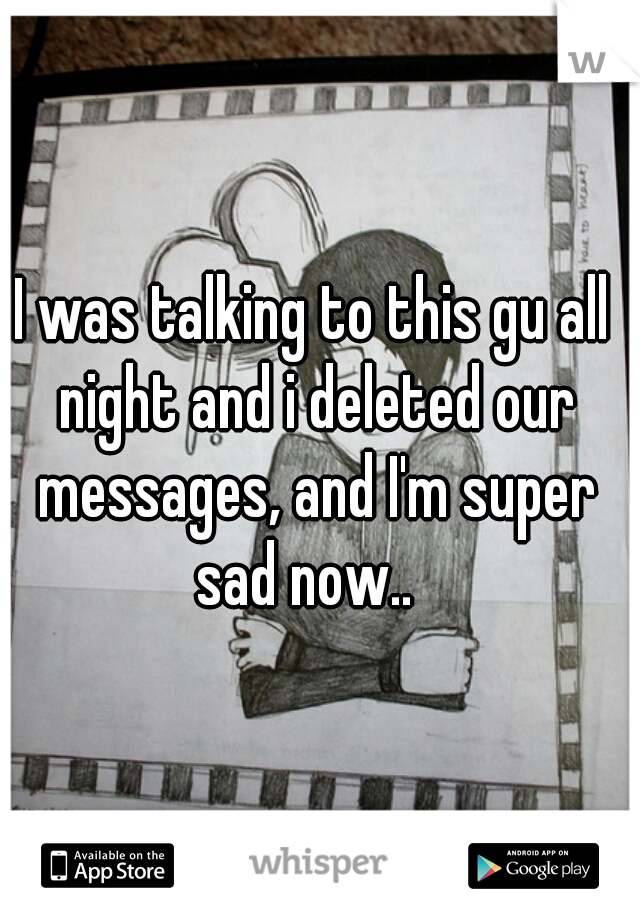 I was talking to this gu all night and i deleted our messages, and I'm super sad now..  