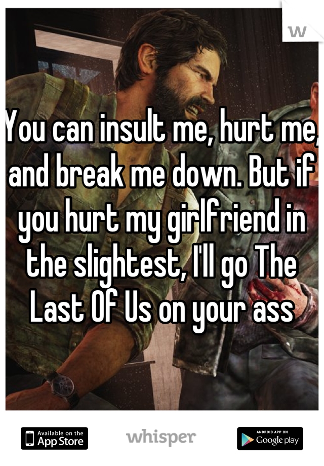 You can insult me, hurt me, and break me down. But if you hurt my girlfriend in the slightest, I'll go The Last Of Us on your ass