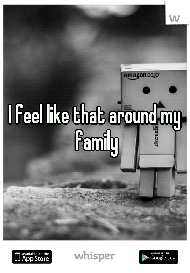 I feel like that around my family