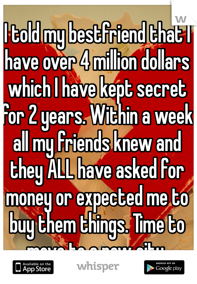 I told my bestfriend that I have over 4 million dollars which I have kept secret for 2 years. Within a week all my friends knew and they ALL have asked for money or expected me to buy them things. Time to move to a new city.