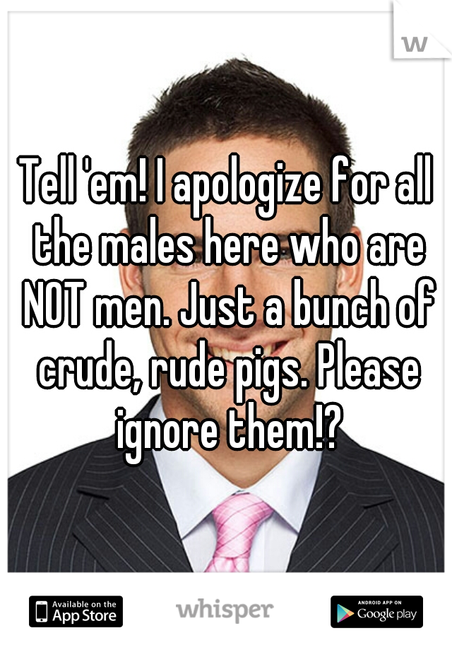 Tell 'em! I apologize for all the males here who are NOT men. Just a bunch of crude, rude pigs. Please ignore them!?