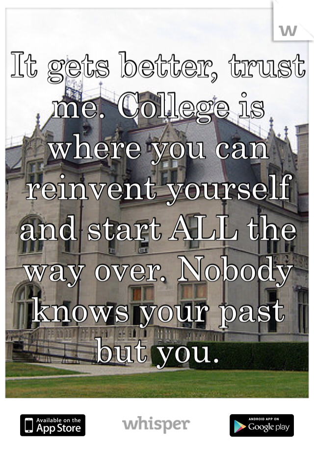 It gets better, trust me. College is where you can reinvent yourself and start ALL the way over. Nobody knows your past but you. 