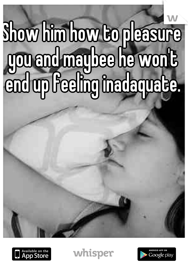 Show him how to pleasure you and maybee he won't end up feeling inadaquate.