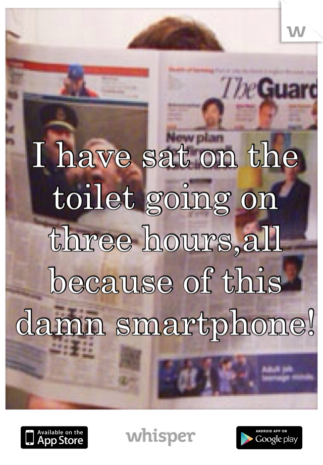 I have sat on the toilet going on three hours,all because of this damn smartphone!