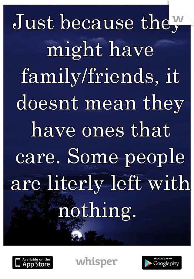 Just because they might have family/friends, it doesnt mean they have ones that care. Some people are literly left with nothing. 