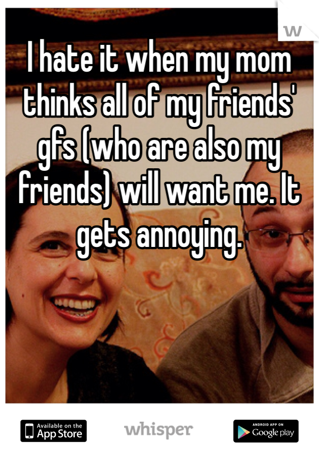 I hate it when my mom thinks all of my friends' gfs (who are also my friends) will want me. It gets annoying.