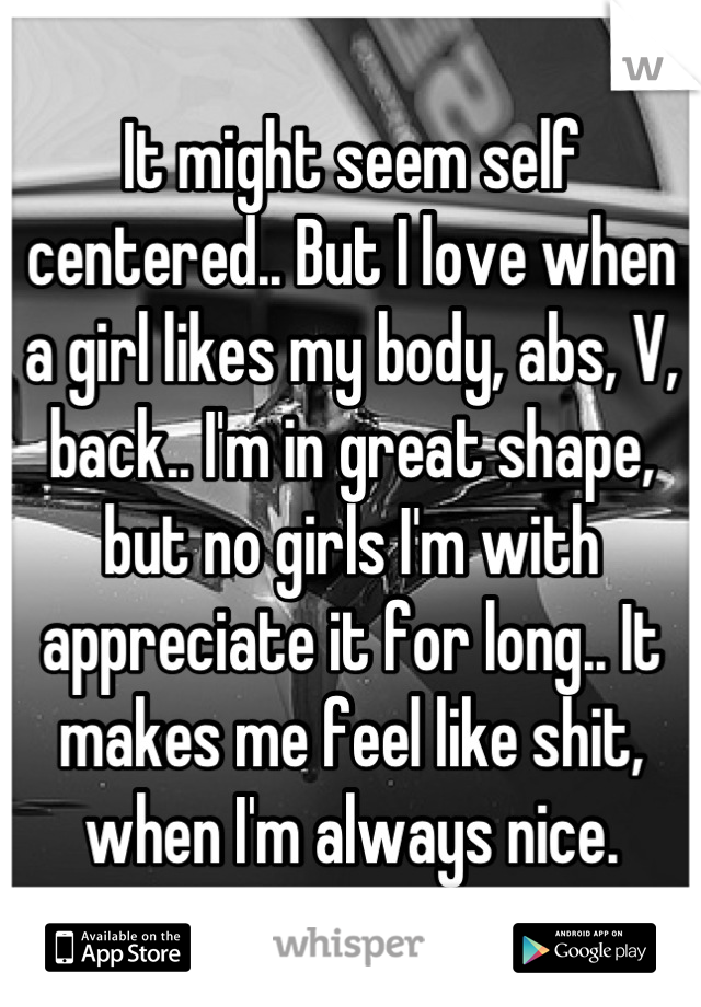 It might seem self centered.. But I love when a girl likes my body, abs, V, back.. I'm in great shape, but no girls I'm with appreciate it for long.. It makes me feel like shit, when I'm always nice.