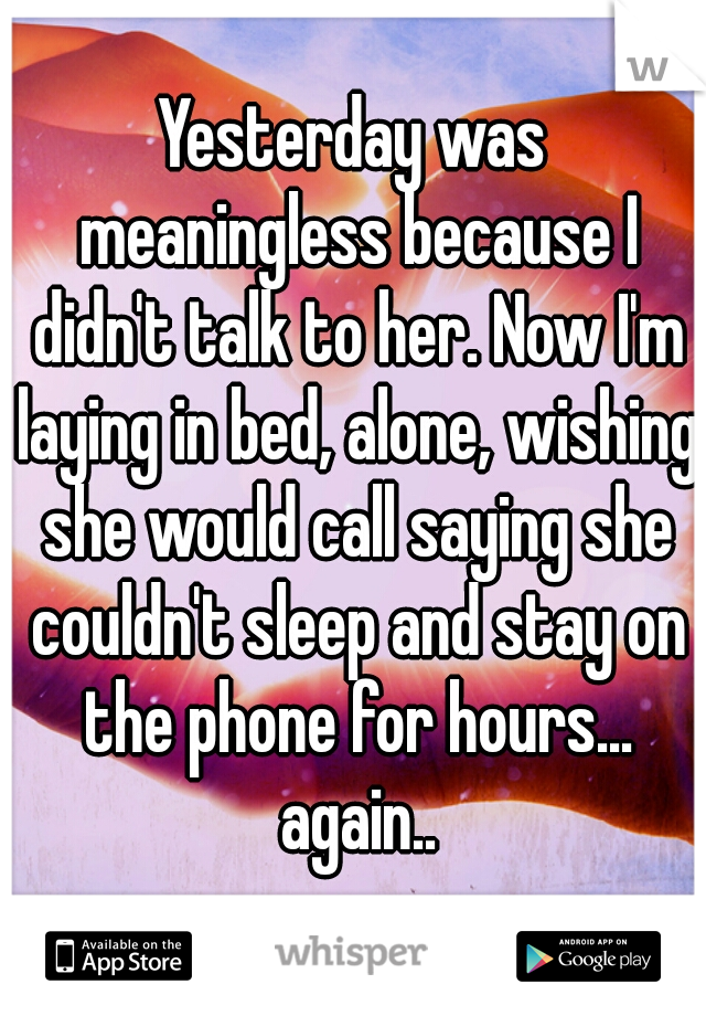 Yesterday was meaningless because I didn't talk to her. Now I'm laying in bed, alone, wishing she would call saying she couldn't sleep and stay on the phone for hours... again..