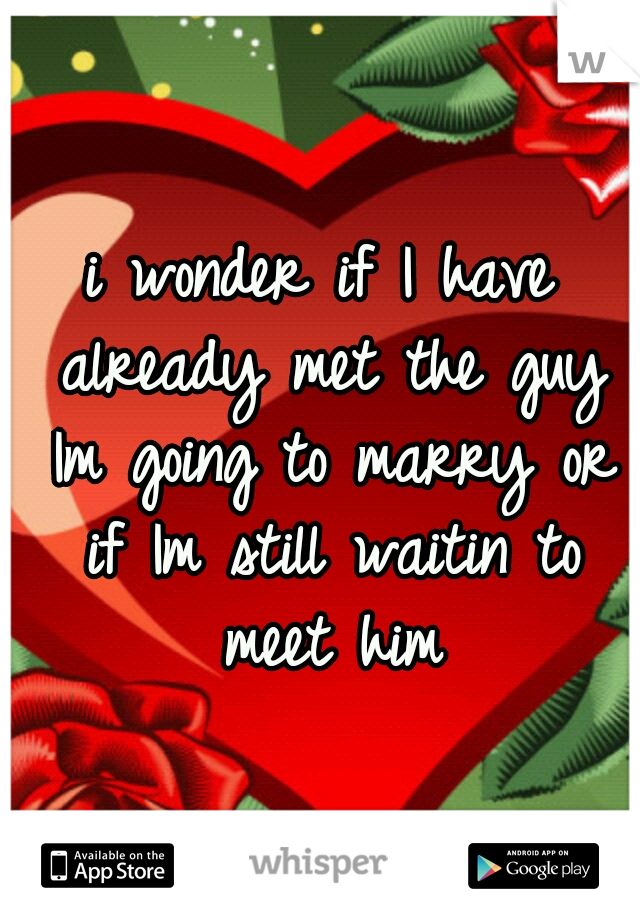 i wonder if I have already met the guy Im going to marry or if Im still waitin to meet him