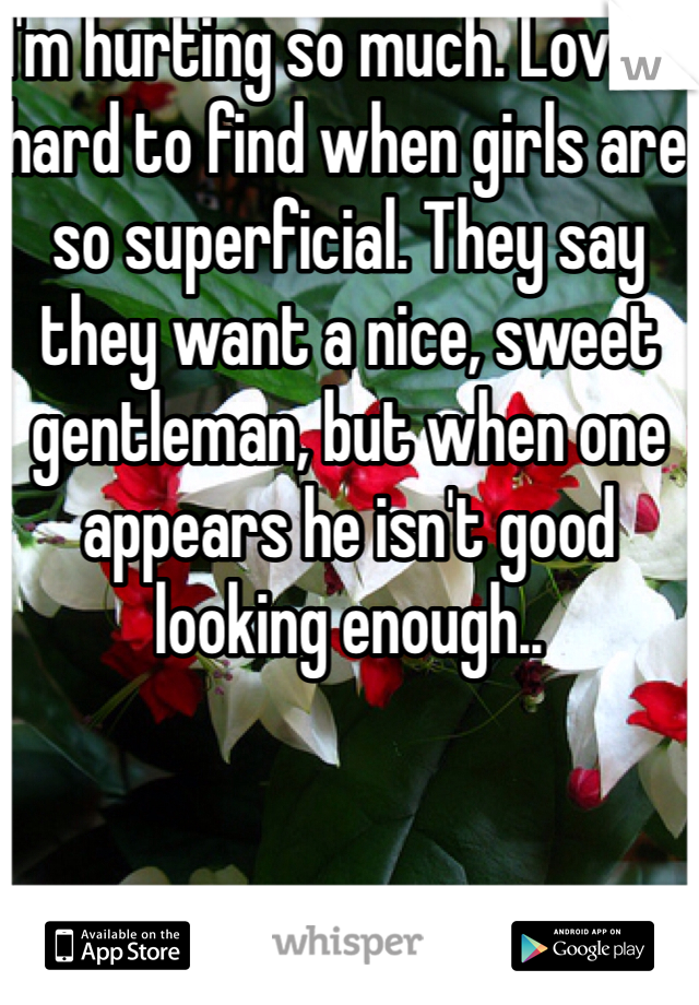 I'm hurting so much. Love is hard to find when girls are so superficial. They say they want a nice, sweet gentleman, but when one appears he isn't good looking enough.. 