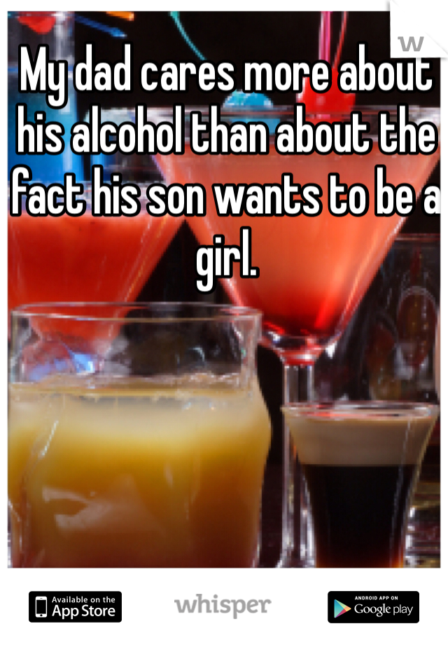 My dad cares more about his alcohol than about the fact his son wants to be a girl.