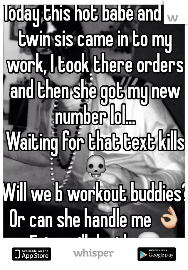 Today this hot babe and her twin sis came in to my work, I took there orders and then she got my new number lol... 
Waiting for that text kills💀
Will we b workout buddies?
Or can she handle me 👌
Fate will decide💬
For now😏