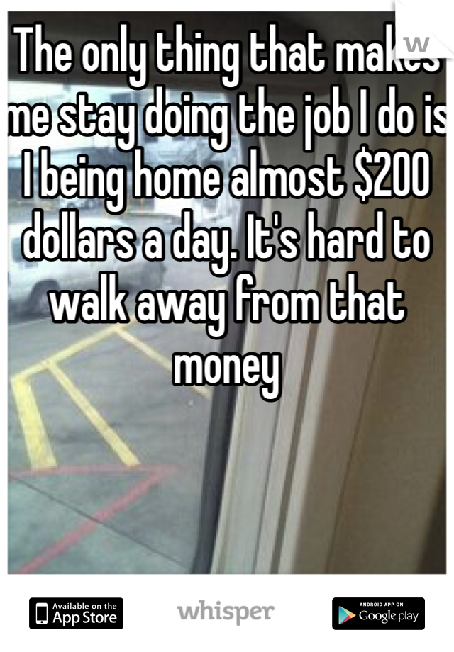 The only thing that makes me stay doing the job I do is I being home almost $200 dollars a day. It's hard to walk away from that money 