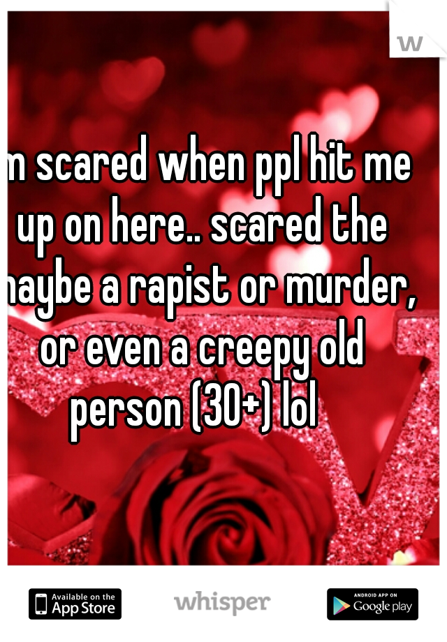 I'm scared when ppl hit me up on here.. scared the maybe a rapist or murder, or even a creepy old person (30+) lol  