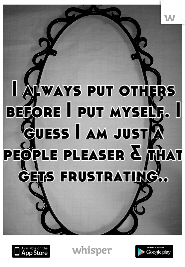 I always put others before I put myself. I guess I am just a people pleaser & that gets frustrating..