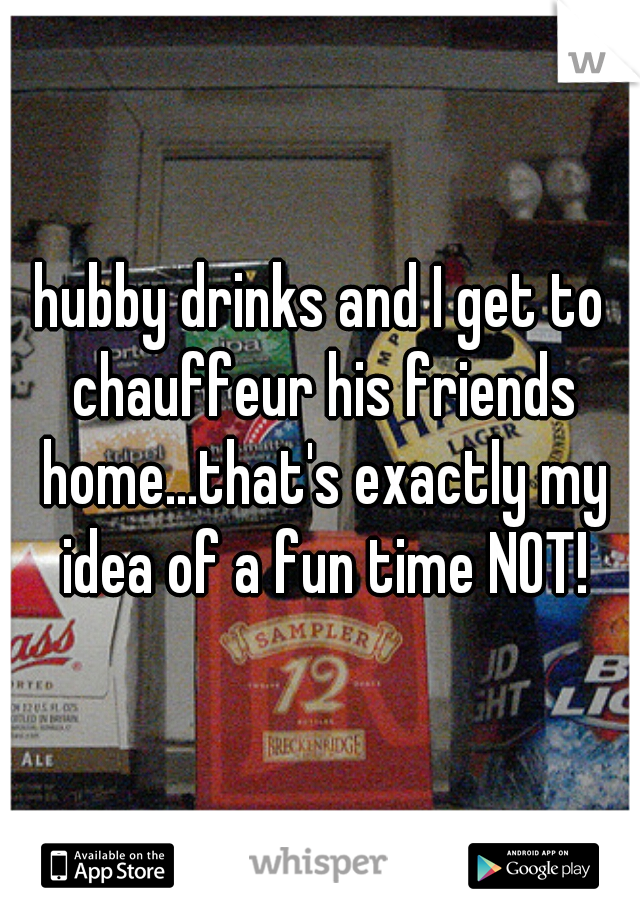 hubby drinks and I get to chauffeur his friends home...that's exactly my idea of a fun time NOT!