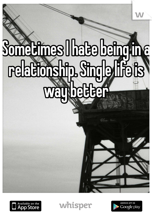 Sometimes I hate being in a relationship. Single life is way better
