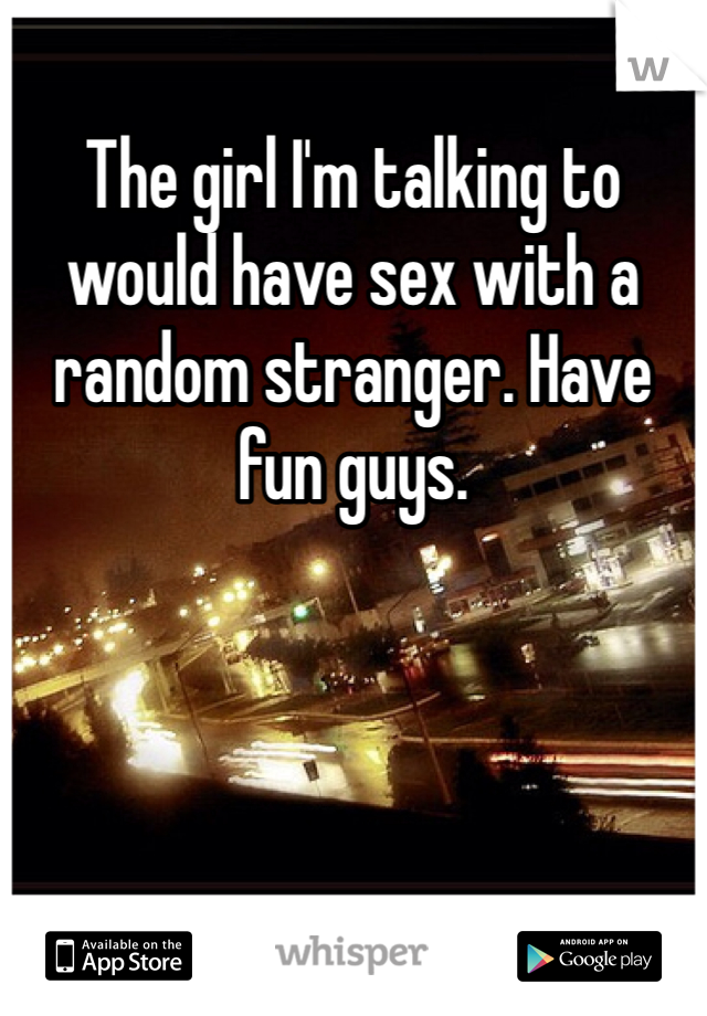 The girl I'm talking to would have sex with a random stranger. Have fun guys. 