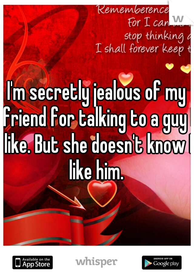 I'm secretly jealous of my friend for talking to a guy I like. But she doesn't know I like him. 
