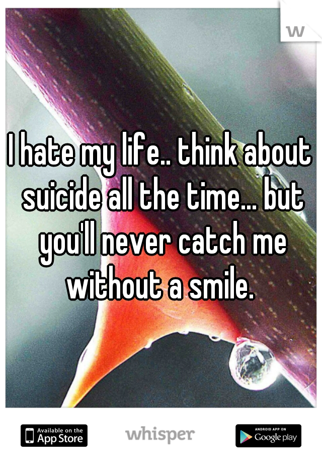 I hate my life.. think about suicide all the time... but you'll never catch me without a smile. 