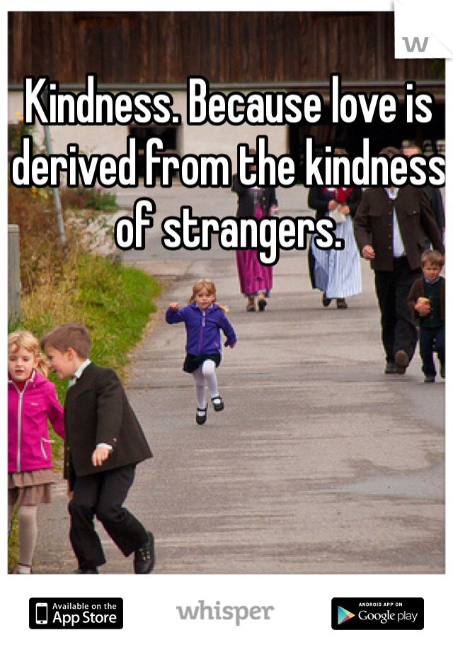 Kindness. Because love is derived from the kindness of strangers. 