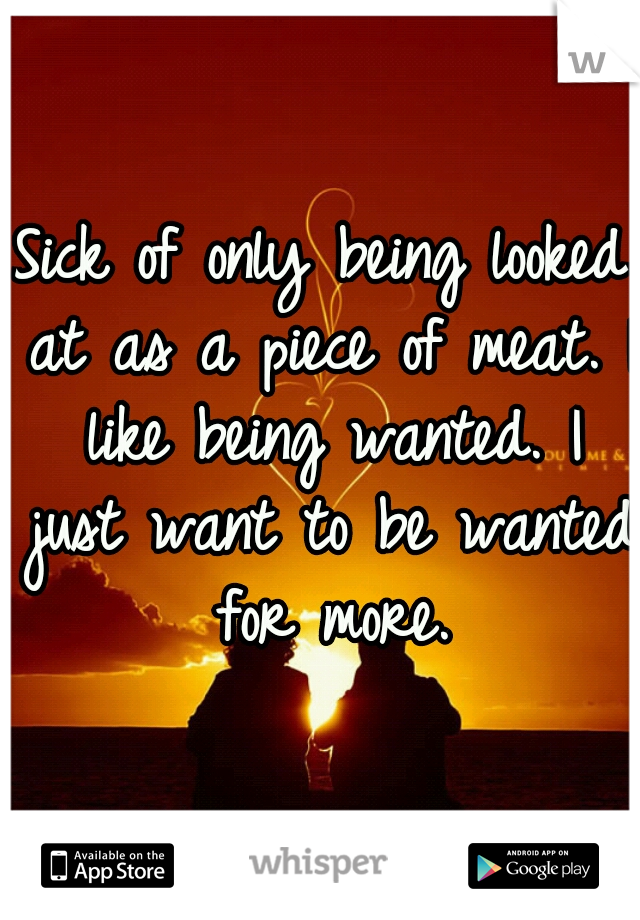 Sick of only being looked at as a piece of meat. I like being wanted. I just want to be wanted for more.
