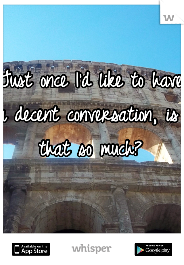 Just once I'd like to have a decent conversation, is that so much?
