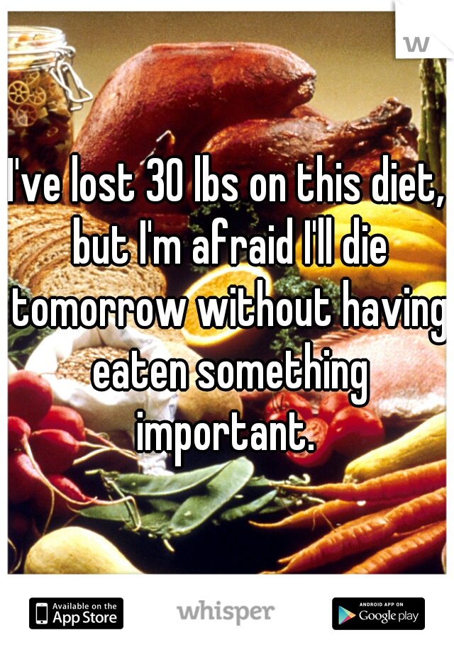 I've lost 30 lbs on this diet, but I'm afraid I'll die tomorrow without having eaten something important. 