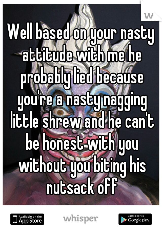 Well based on your nasty attitude with me he probably lied because you're a nasty nagging little shrew and he can't be honest with you without you biting his nutsack off