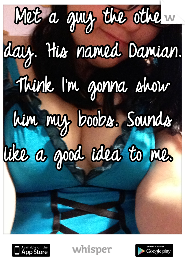 Met a guy the other day. His named Damian. Think I'm gonna show him my boobs. Sounds like a good idea to me. 