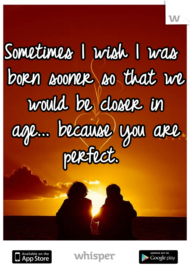 Sometimes I wish I was born sooner so that we would be closer in age... because you are perfect. 