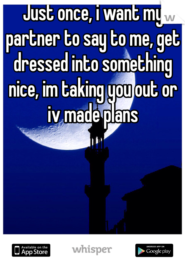 Just once, i want my partner to say to me, get dressed into something nice, im taking you out or iv made plans