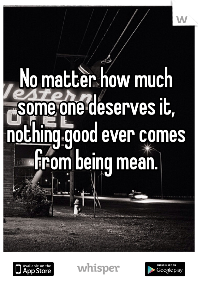 No matter how much some one deserves it, nothing good ever comes from being mean. 