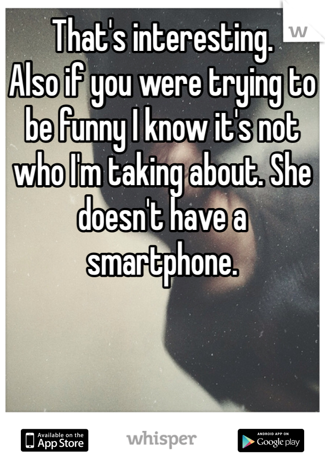That's interesting. 
Also if you were trying to be funny I know it's not who I'm taking about. She doesn't have a smartphone. 