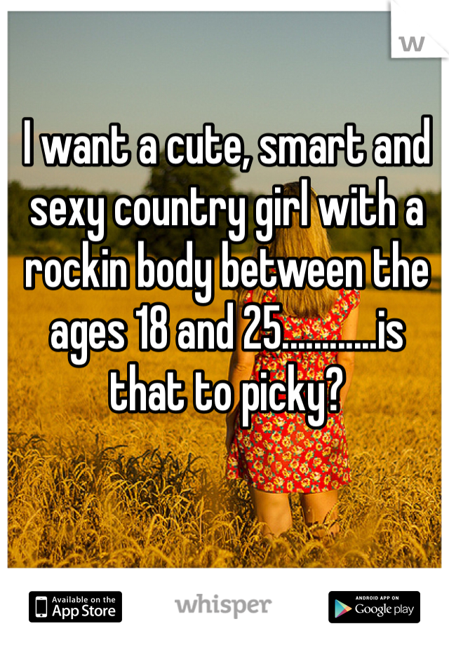 I want a cute, smart and sexy country girl with a rockin body between the ages 18 and 25............is that to picky?