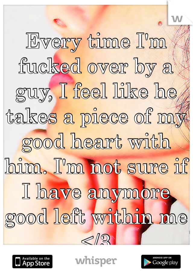 Every time I'm fucked over by a guy, I feel like he takes a piece of my good heart with him. I'm not sure if I have anymore good left within me </3