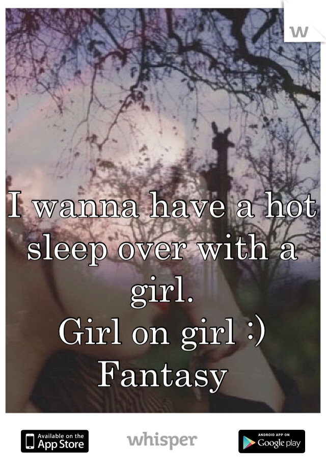 I wanna have a hot sleep over with a girl. 
Girl on girl :)
Fantasy 