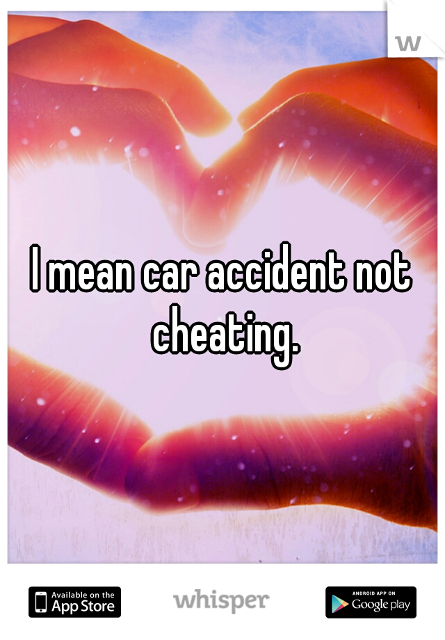 I mean car accident not cheating.