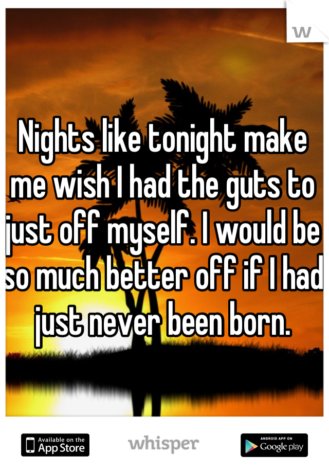 Nights like tonight make me wish I had the guts to just off myself. I would be so much better off if I had just never been born.