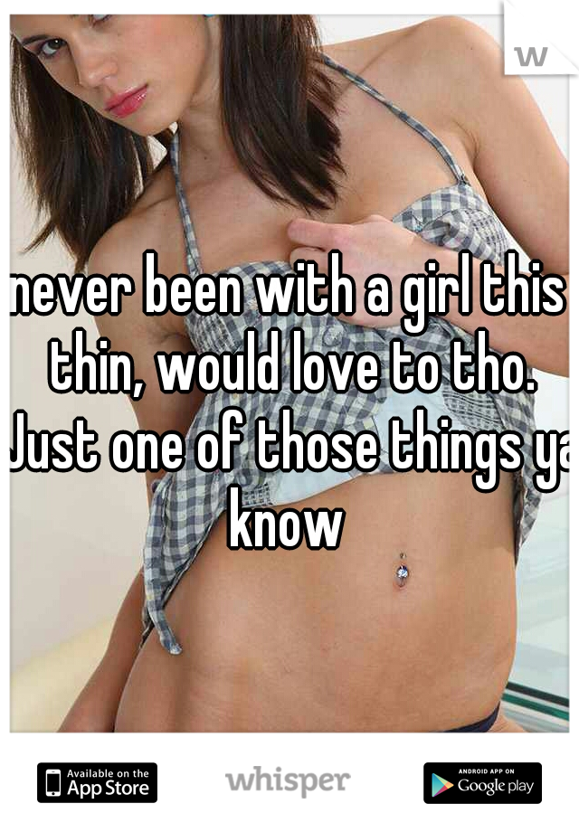 never been with a girl this thin, would love to tho. Just one of those things ya know 
