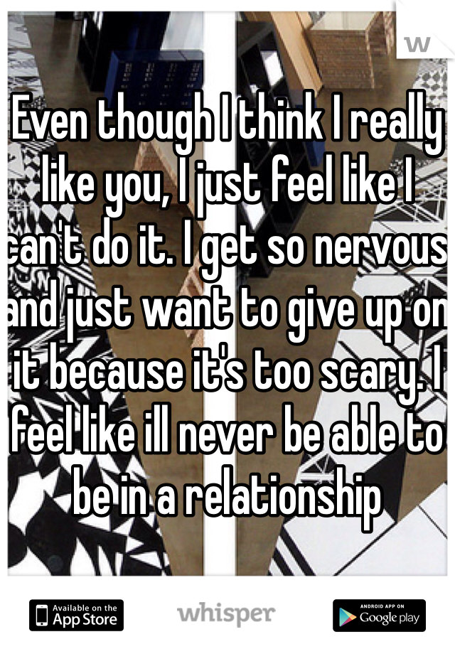 Even though I think I really like you, I just feel like I can't do it. I get so nervous and just want to give up on it because it's too scary. I feel like ill never be able to be in a relationship 