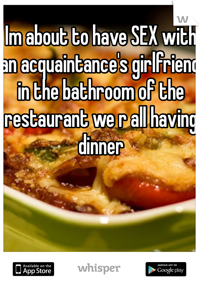 Im about to have SEX with an acquaintance's girlfriend in the bathroom of the restaurant we r all having dinner