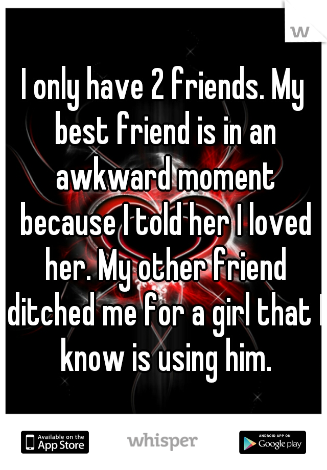 I only have 2 friends. My best friend is in an awkward moment because I told her I loved her. My other friend ditched me for a girl that I know is using him.