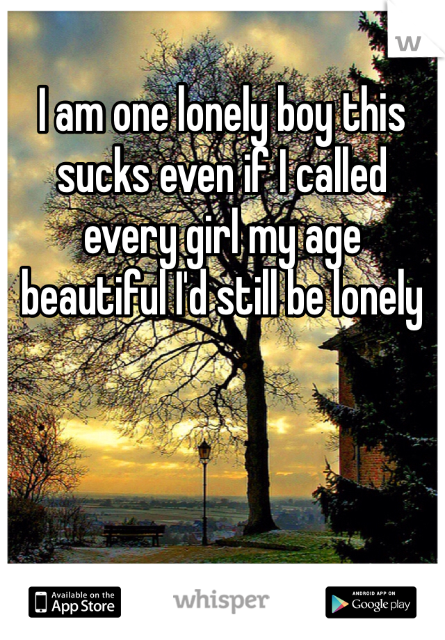 I am one lonely boy this sucks even if I called every girl my age beautiful I'd still be lonely 