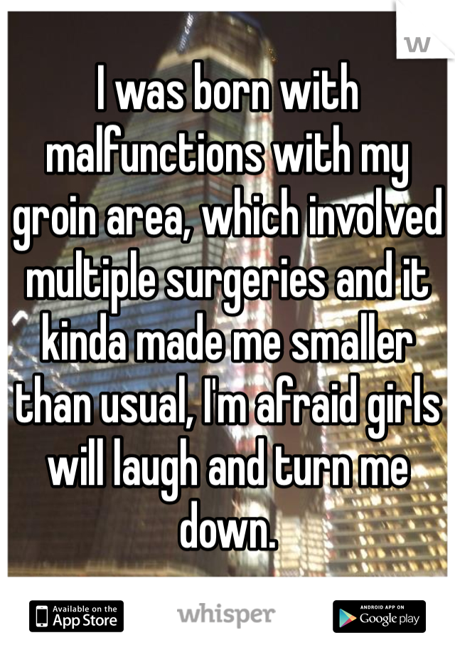 I was born with malfunctions with my groin area, which involved multiple surgeries and it kinda made me smaller than usual, I'm afraid girls will laugh and turn me down. 