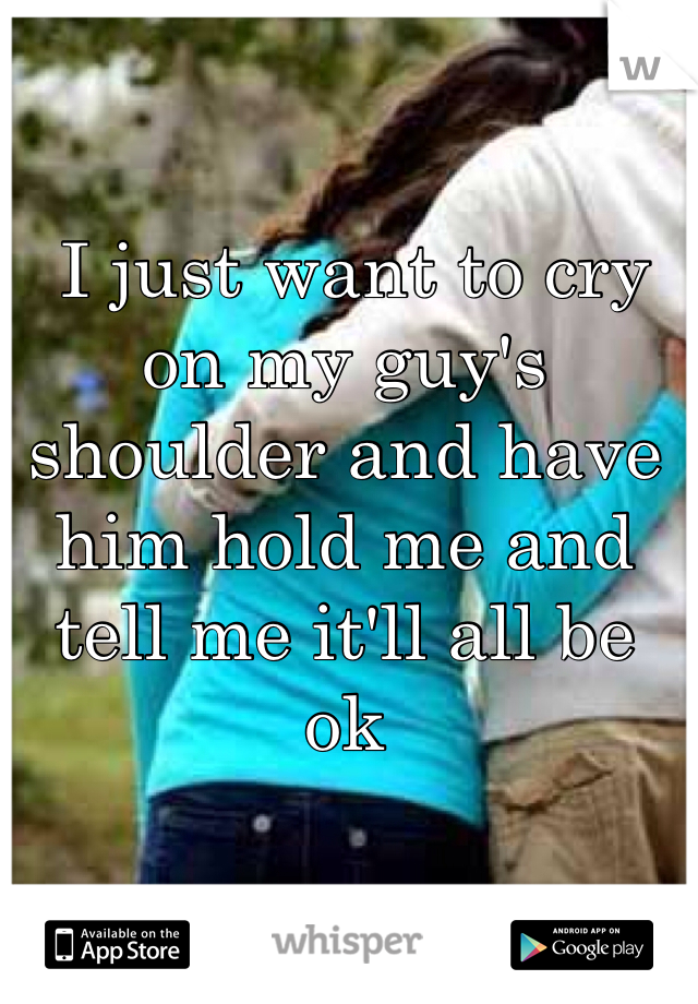  I just want to cry on my guy's shoulder and have him hold me and tell me it'll all be ok