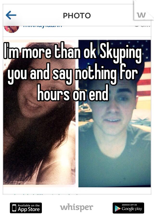 I'm more than ok Skyping you and say nothing for hours on end 