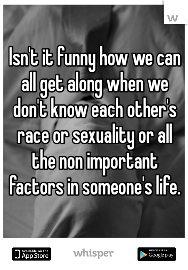 Isn't it funny how we can all get along when we don't know each other's race or sexuality or all the non important factors in someone's life. 