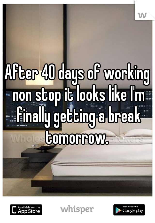 After 40 days of working non stop it looks like I'm finally getting a break tomorrow. 