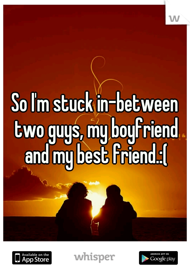 So I'm stuck in-between two guys, my boyfriend and my best friend.:(